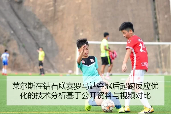 莱尔斯在钻石联赛罗马站夺冠后起跑反应优化的技术分析基于公开资料与视频对比