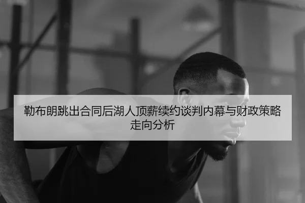 勒布朗跳出合同后湖人顶薪续约谈判内幕与财政策略走向分析